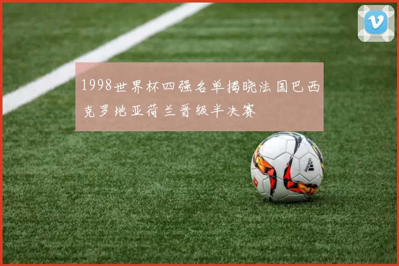 1998世界杯四强名单揭晓法国巴西克罗地亚荷兰晋级半决赛