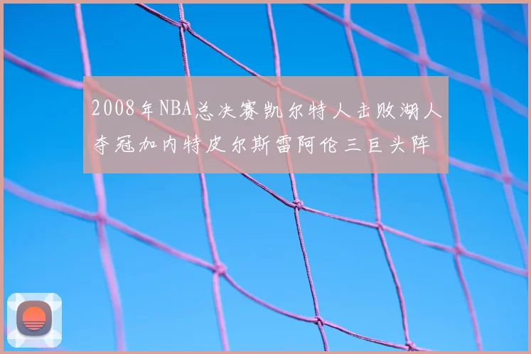 2008年NBA总决赛凯尔特人击败湖人夺冠加内特皮尔斯雷阿伦三巨头阵容解析