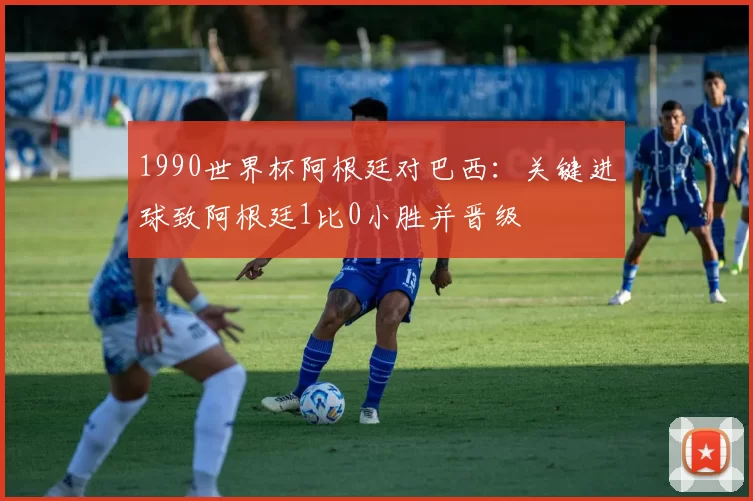 1990世界杯阿根廷对巴西：关键进球致阿根廷1比0小胜并晋级