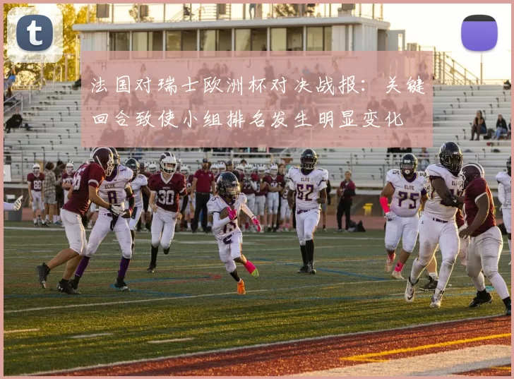 法国对瑞士欧洲杯对决战报：关键回合致使小组排名发生明显变化
