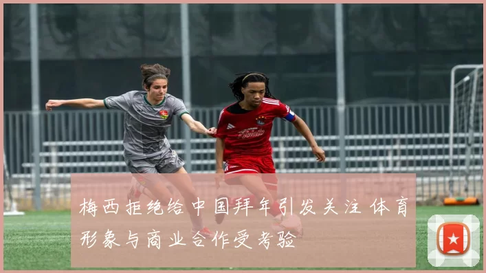 梅西拒绝给中国拜年引发关注 体育形象与商业合作受考验