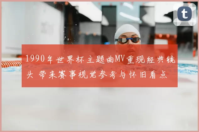 1990年世界杯主题曲MV重现经典镜头 带来赛事视觉参考与怀旧看点