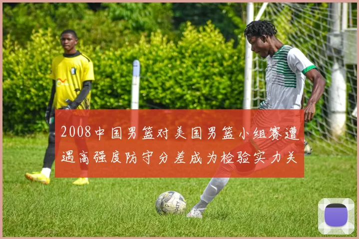 2008中国男篮对美国男篮小组赛遭遇高强度防守分差成为检验实力关键