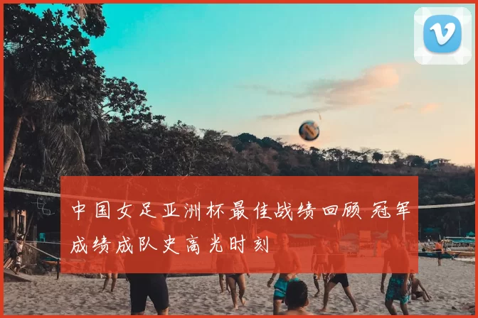 中国女足亚洲杯最佳战绩回顾 冠军成绩成队史高光时刻