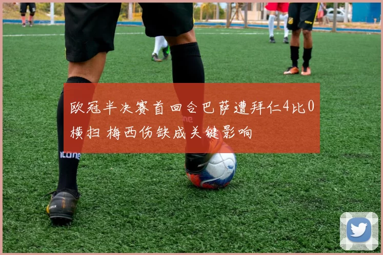 欧冠半决赛首回合巴萨遭拜仁4比0横扫 梅西伤缺成关键影响