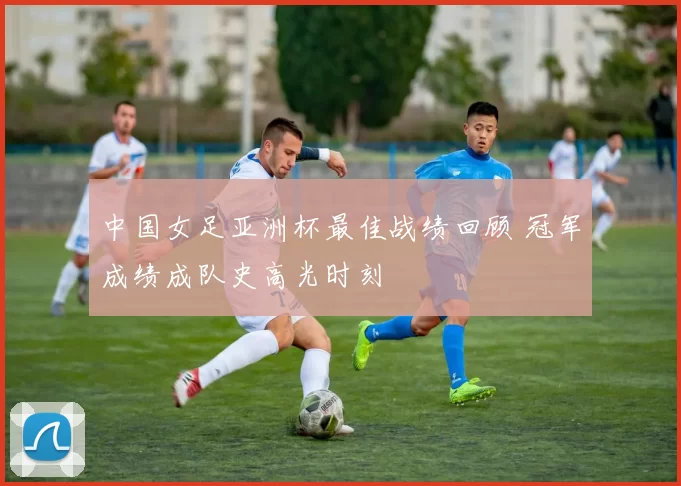 中国女足亚洲杯最佳战绩回顾 冠军成绩成队史高光时刻