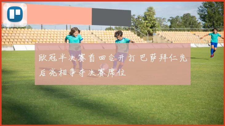 欧冠半决赛首回合开打 巴萨拜仁先后亮相争夺决赛席位