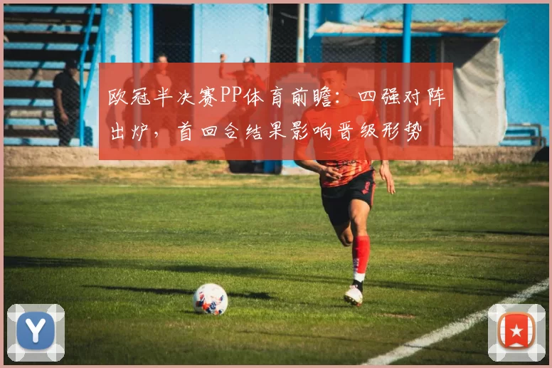 欧冠半决赛PP体育前瞻：四强对阵出炉，首回合结果影响晋级形势