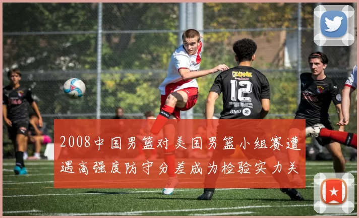 2008中国男篮对美国男篮小组赛遭遇高强度防守分差成为检验实力关键