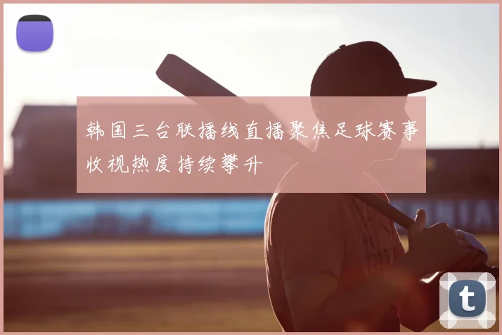 韩国三台联播线直播聚焦足球赛事收视热度持续攀升
