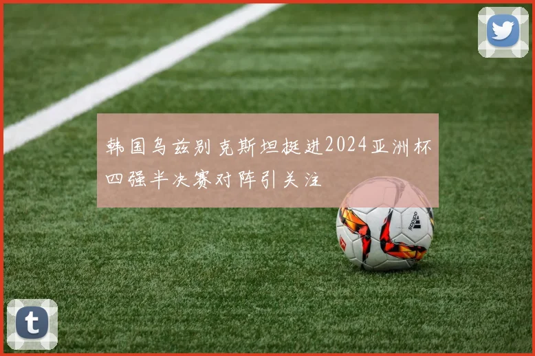 韩国乌兹别克斯坦挺进2024亚洲杯四强半决赛对阵引关注