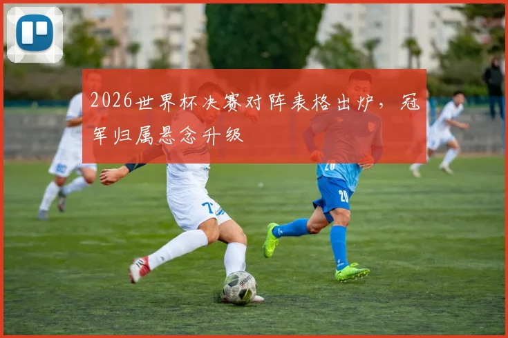 2026世界杯决赛对阵表格出炉,冠军归属悬念升级