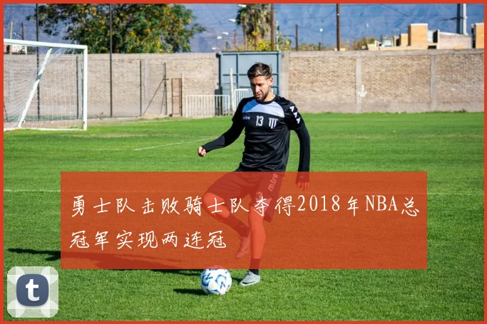 勇士队击败骑士队夺得2018年NBA总冠军实现两连冠