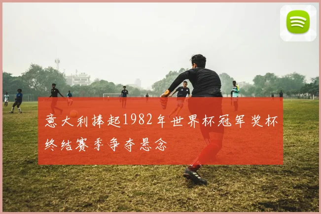 意大利捧起1982年世界杯冠军奖杯终结赛季争夺悬念