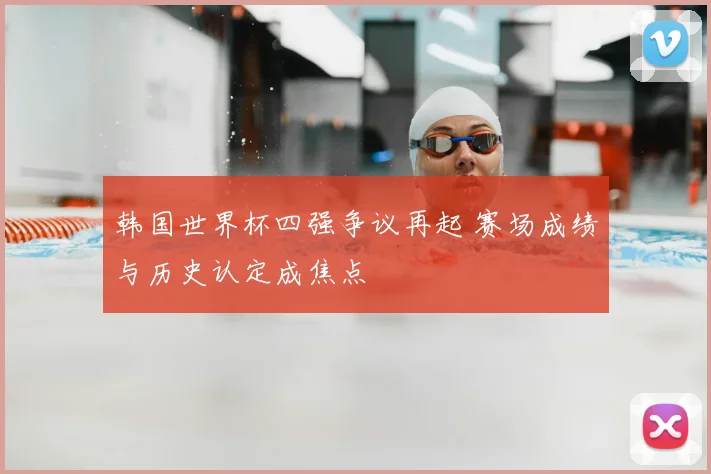韩国世界杯四强争议再起 赛场成绩与历史认定成焦点